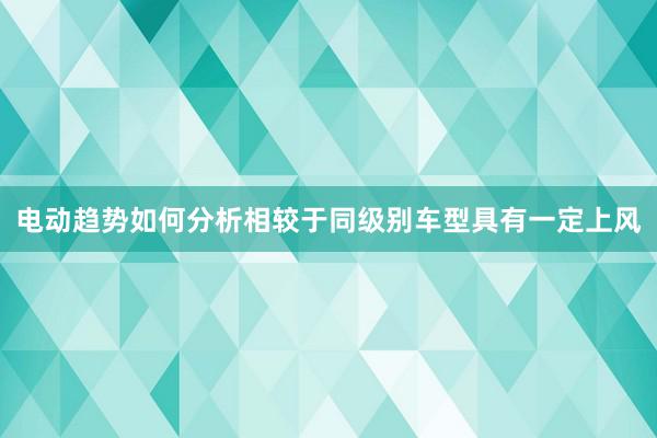 电动趋势如何分析相较于同级别车型具有一定上风