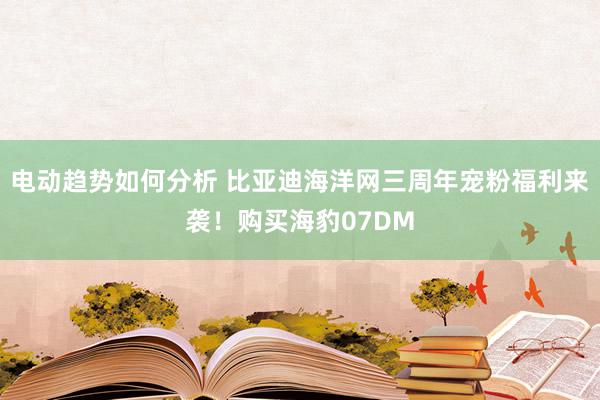 电动趋势如何分析 比亚迪海洋网三周年宠粉福利来袭！购买海豹07DM