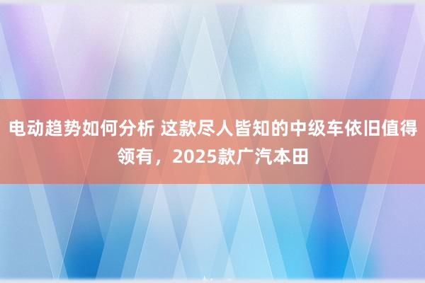 电动趋势如何分析 这款尽人皆知的中级车依旧值得领有，2025款广汽本田