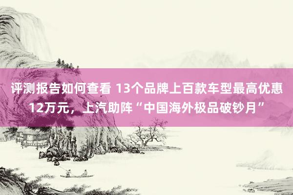 评测报告如何查看 13个品牌上百款车型最高优惠12万元，上汽助阵“中国海外极品破钞月”