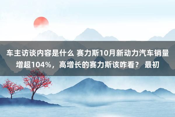 车主访谈内容是什么 赛力斯10月新动力汽车销量增超104%，高增长的赛力斯该咋看？ 最初