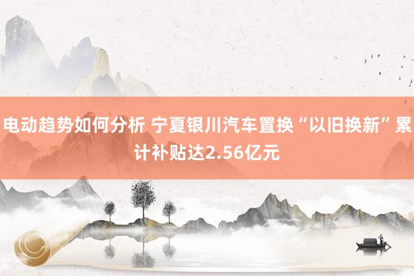 电动趋势如何分析 宁夏银川汽车置换“以旧换新”累计补贴达2.56亿元