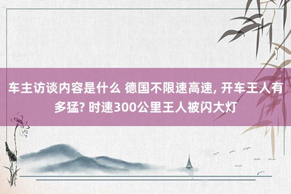 车主访谈内容是什么 德国不限速高速, 开车王人有多猛? 时速300公里王人被闪大灯