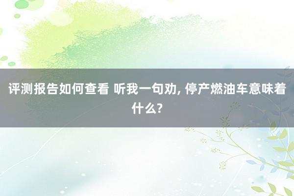 评测报告如何查看 听我一句劝, 停产燃油车意味着什么?