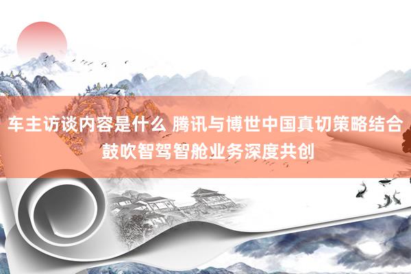 车主访谈内容是什么 腾讯与博世中国真切策略结合 鼓吹智驾智舱业务深度共创