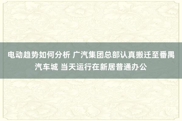 电动趋势如何分析 广汽集团总部认真搬迁至番禺汽车城 当天运行在新居普通办公