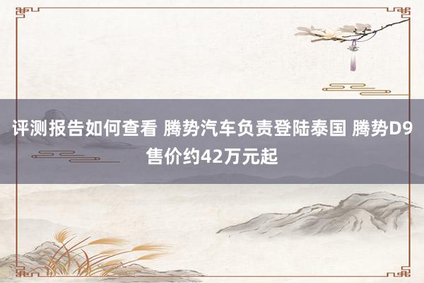 评测报告如何查看 腾势汽车负责登陆泰国 腾势D9售价约42万元起