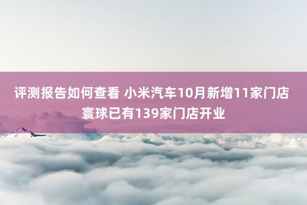 评测报告如何查看 小米汽车10月新增11家门店 寰球已有139家门店开业