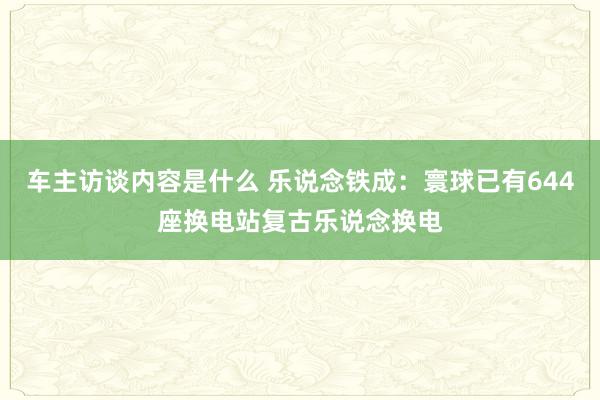 车主访谈内容是什么 乐说念铁成：寰球已有644座换电站复古乐说念换电