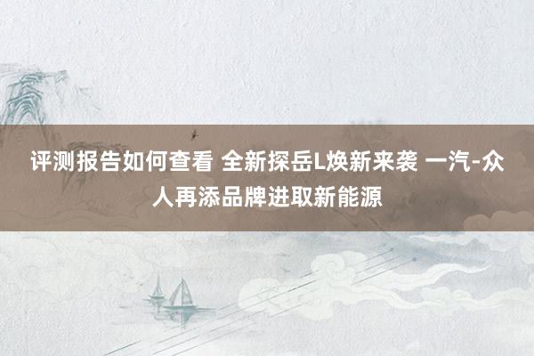 评测报告如何查看 全新探岳L焕新来袭 一汽-众人再添品牌进取新能源