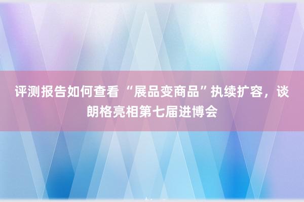 评测报告如何查看 “展品变商品”执续扩容，谈朗格亮相第七届进博会