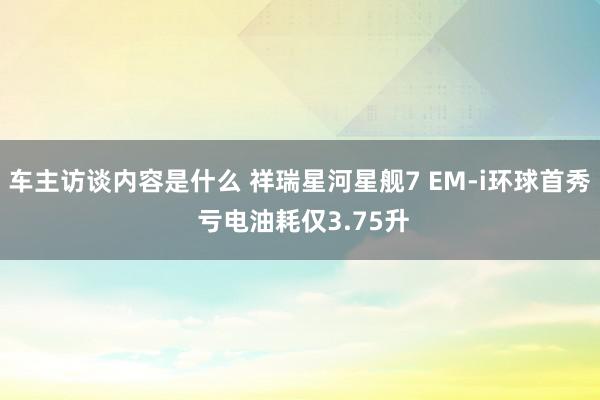 车主访谈内容是什么 祥瑞星河星舰7 EM-i环球首秀 亏电油耗仅3.75升