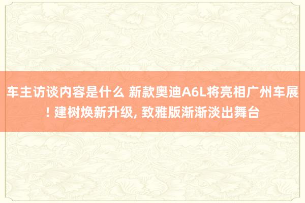 车主访谈内容是什么 新款奥迪A6L将亮相广州车展! 建树焕新升级, 致雅版渐渐淡出舞台