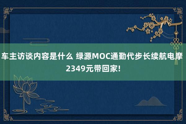 车主访谈内容是什么 绿源MOC通勤代步长续航电摩 2349元带回家!