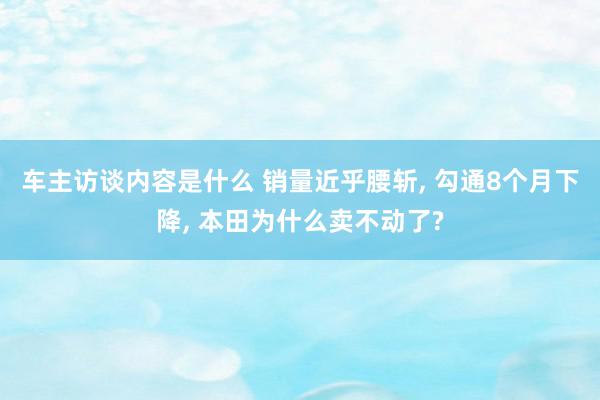 车主访谈内容是什么 销量近乎腰斩, 勾通8个月下降, 本田为什么卖不动了?