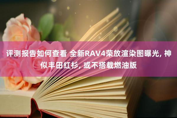 评测报告如何查看 全新RAV4荣放渲染图曝光, 神似丰田红杉, 或不搭载燃油版