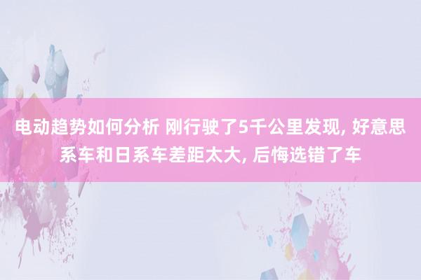 电动趋势如何分析 刚行驶了5千公里发现, 好意思系车和日系车差距太大, 后悔选错了车