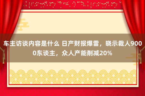 车主访谈内容是什么 日产财报爆雷，晓示裁人9000东谈主，众人产能削减20%