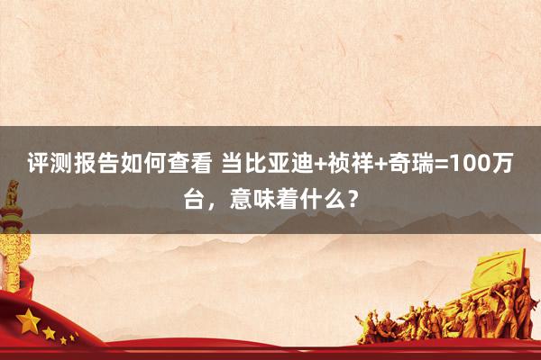 评测报告如何查看 当比亚迪+祯祥+奇瑞=100万台，意味着什么？