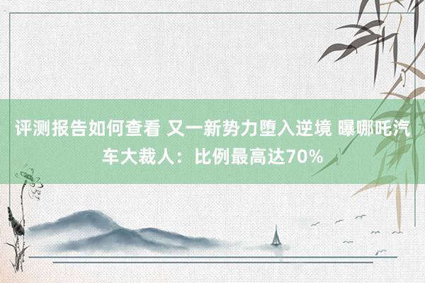 评测报告如何查看 又一新势力堕入逆境 曝哪吒汽车大裁人：比例最高达70%