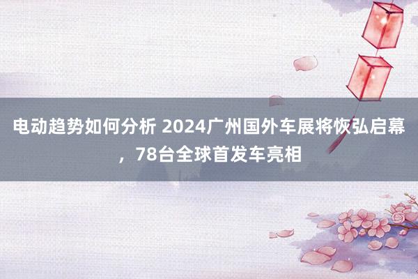 电动趋势如何分析 2024广州国外车展将恢弘启幕，78台全球首发车亮相