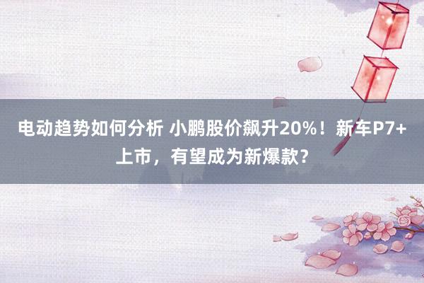 电动趋势如何分析 小鹏股价飙升20%！新车P7+上市，有望成为新爆款？