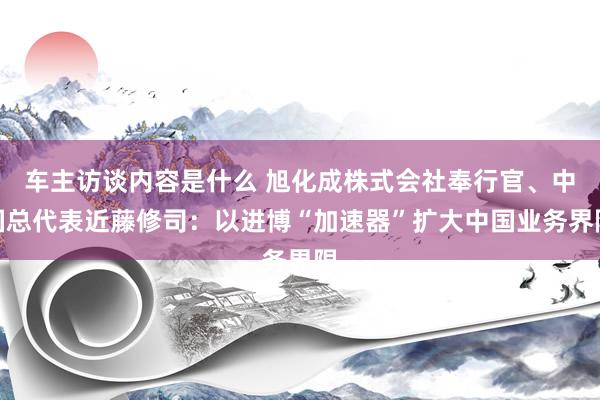 车主访谈内容是什么 旭化成株式会社奉行官、中国总代表近藤修司：以进博“加速器”扩大中国业务界限