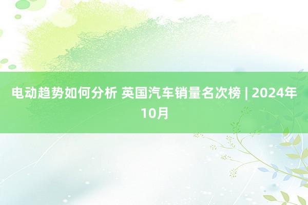 电动趋势如何分析 英国汽车销量名次榜 | 2024年10月