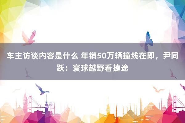 车主访谈内容是什么 年销50万辆撞线在即，尹同跃：寰球越野看捷途