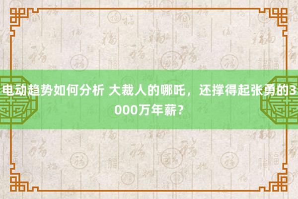 电动趋势如何分析 大裁人的哪吒，还撑得起张勇的3000万年薪？