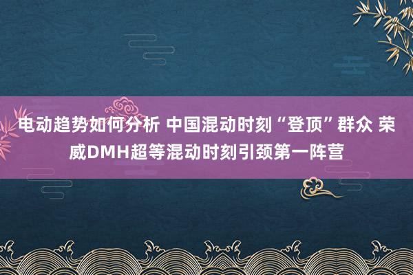 电动趋势如何分析 中国混动时刻“登顶”群众 荣威DMH超等混动时刻引颈第一阵营