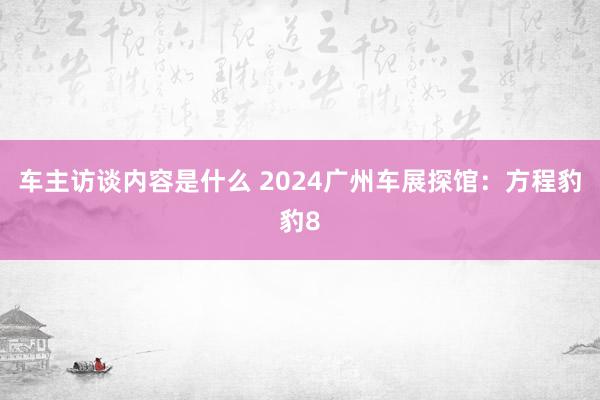 车主访谈内容是什么 2024广州车展探馆：方程豹豹8