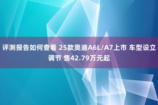 评测报告如何查看 25款奥迪A6L/A7上市 车型设立调节 售42.79万元起