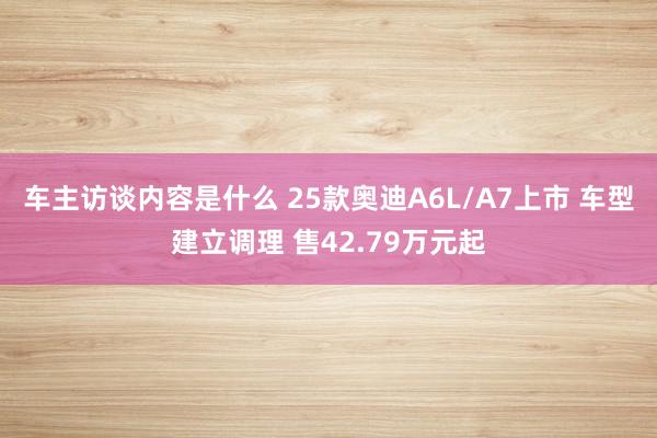 车主访谈内容是什么 25款奥迪A6L/A7上市 车型建立调理 售42.79万元起