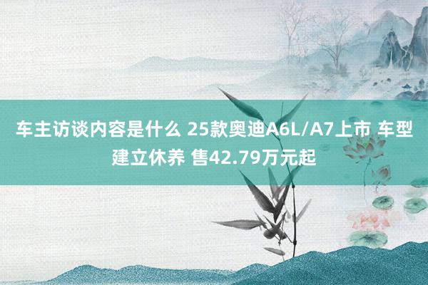 车主访谈内容是什么 25款奥迪A6L/A7上市 车型建立休养 售42.79万元起