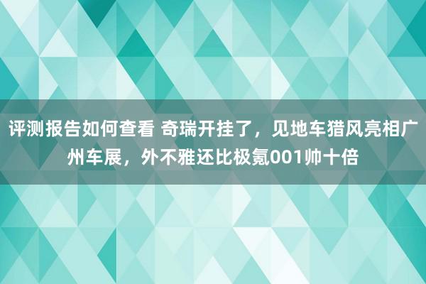 评测报告如何查看 奇瑞开挂了，见地车猎风亮相广州车展，外不雅还比极氪001帅十倍