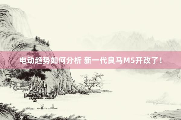 电动趋势如何分析 新一代良马M5开改了！