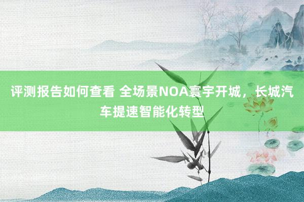 评测报告如何查看 全场景NOA寰宇开城，长城汽车提速智能化转型