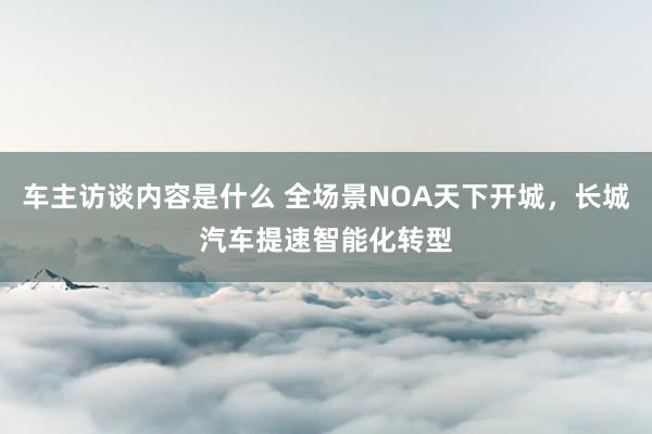 车主访谈内容是什么 全场景NOA天下开城，长城汽车提速智能化转型