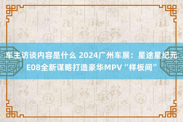 车主访谈内容是什么 2024广州车展：星途星纪元E08全新谋略打造豪华MPV“样板间”