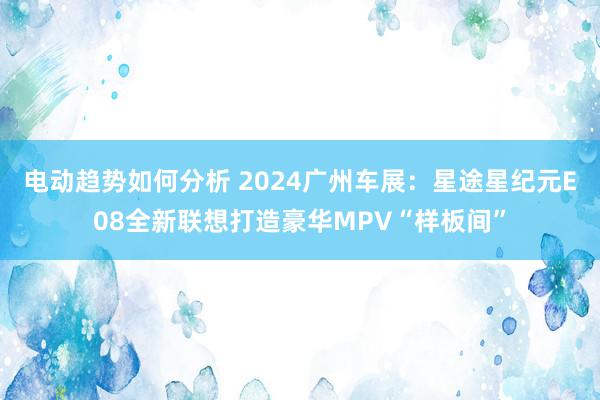 电动趋势如何分析 2024广州车展：星途星纪元E08全新联想打造豪华MPV“样板间”