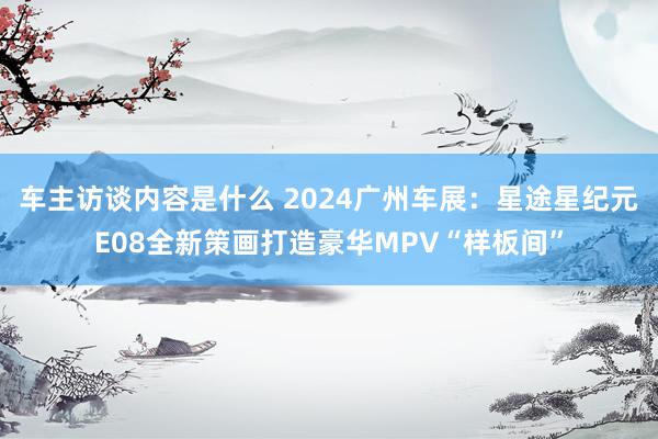 车主访谈内容是什么 2024广州车展：星途星纪元E08全新策画打造豪华MPV“样板间”