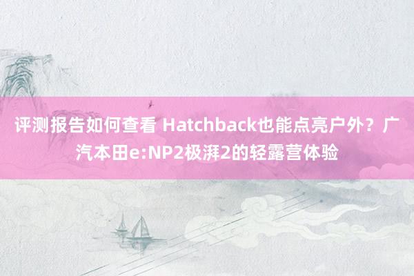 评测报告如何查看 Hatchback也能点亮户外？广汽本田e:NP2极湃2的轻露营体验