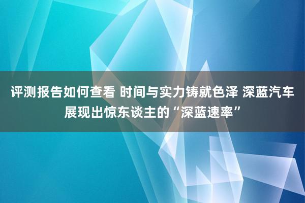 评测报告如何查看 时间与实力铸就色泽 深蓝汽车展现出惊东谈主的“深蓝速率”