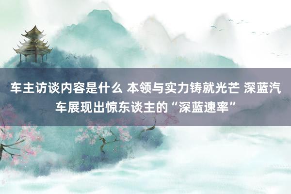 车主访谈内容是什么 本领与实力铸就光芒 深蓝汽车展现出惊东谈主的“深蓝速率”