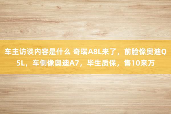 车主访谈内容是什么 奇瑞A8L来了，前脸像奥迪Q5L，车侧像奥迪A7，毕生质保，售10来万