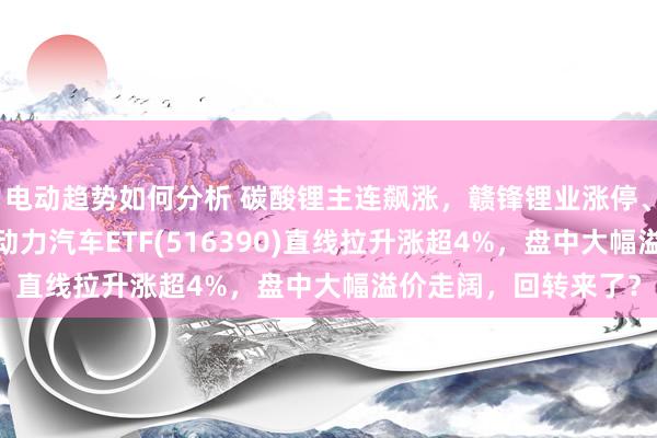 电动趋势如何分析 碳酸锂主连飙涨，赣锋锂业涨停、宁德期间涨3%，新动力汽车ETF(516390)直线拉升涨超4%，盘中大幅溢价走阔，回转来了？