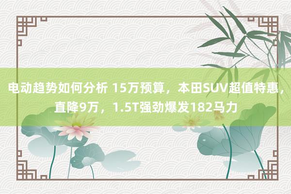 电动趋势如何分析 15万预算，本田SUV超值特惠，直降9万，1.5T强劲爆发182马力