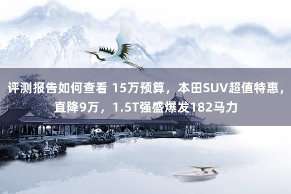 评测报告如何查看 15万预算，本田SUV超值特惠，直降9万，1.5T强盛爆发182马力