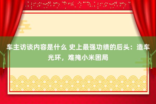 车主访谈内容是什么 史上最强功绩的后头：造车光环，难掩小米困局